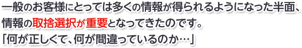 一般のお客様にとっては多くの情報が得られるようになった半面、情報の取捨選択が重要となってきたのです。 「何が正しくて、何が間違っているのか…」