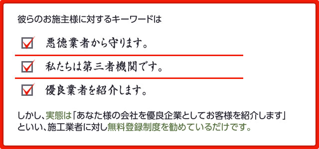 しかし、実態は「あなた様の会社を優良企業としてお客様を紹介します」 といい、施工業者に対し無料登録制度を勧めているだけです。