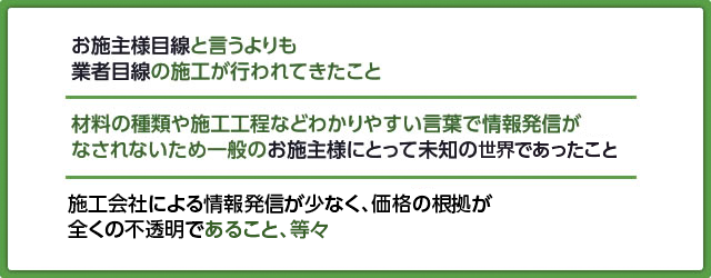 お施主様目線と言うよりも業者目線の施工が行われてきたこと。材料の種類や施工工程などわかりやすい言葉で情報発信がなされないため一般のお施主様にとって未知の世界であったこと。施工会社による情報発信が少なく価格の根拠が全くの不透明であったこと、等々